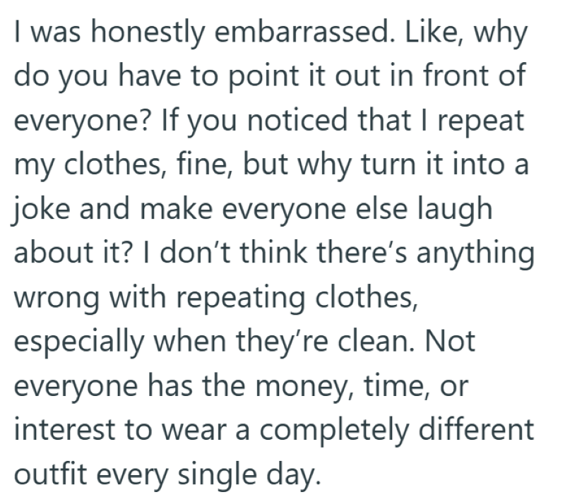 I was honestly embarrassed. Like, why do you have to point it out in front of everyone? If you noticed that I repeat my clothes, fine, but why turn it into a joke and make everyone else laugh about it? I don't think there's anything wrong with repeating clothes, especially when they're clean. Not everyone has the money, time, or interest to wear a completely different outfit every single day.