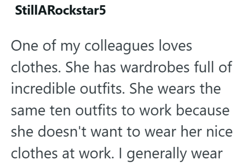 StillARockstar5 One of my colleagues loves clothes. She has wardrobes full of incredible outfits. She wears the same ten outfits to work because she doesn't want to wear her nice clothes at work. I generally wear
