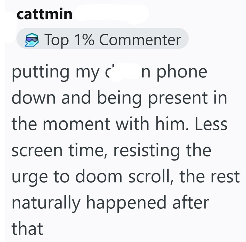 cattmin Top 1% Commenter putting my c n phone down and being present in the moment with him. Less screen time, resisting the urge to doom scroll, the rest naturally happened after that
