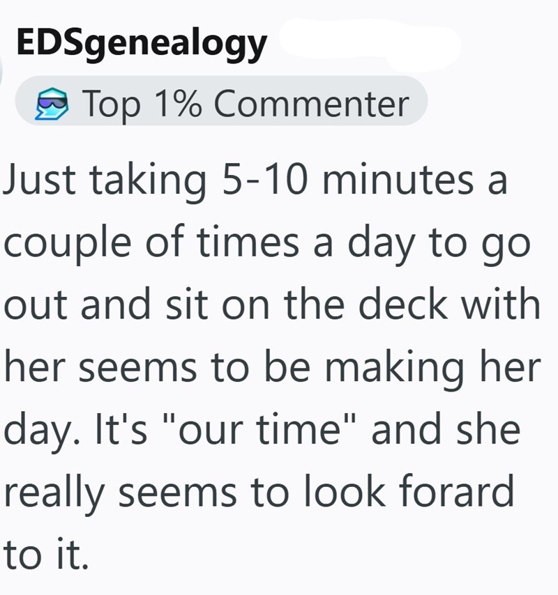 EDSgenealogy Top 1% Commenter Just taking 5-10 minutes a couple of times a day to go out and sit on the deck with her seems to be making her day. It's "our time" and she really seems to look forard to it.