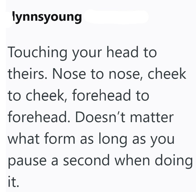 lynnsyoung Touching your head to theirs. Nose to nose, cheek to cheek, forehead to forehead. Doesn't matter what form as long as you pause a second when doing it.