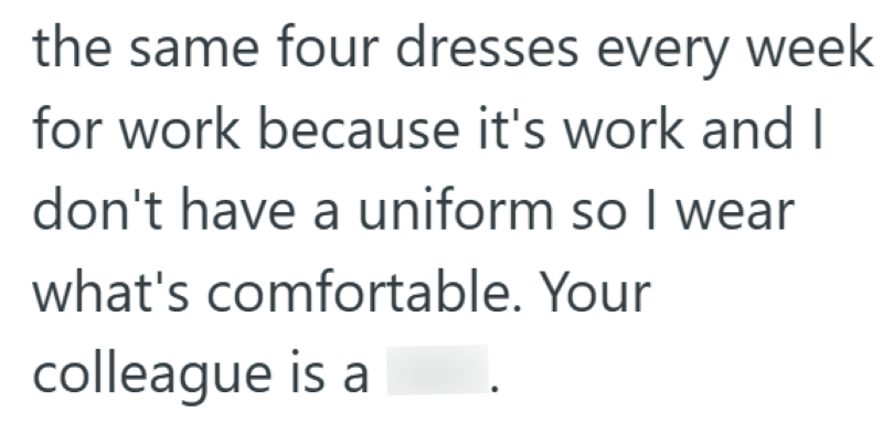the same four dresses every week for work because it's work and I don't have a uniform so I wear what's comfortable. Your colleague is a