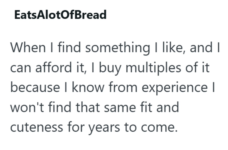 Eats AlotOfBread When I find something I like, and I can afford it, I buy multiples of it because I know from experience I won't find that same fit and cuteness for years to come.