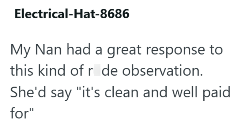 Electrical-Hat-8686 My Nan had a great response to this kind of r de observation. She'd say "it's clean and well paid for"