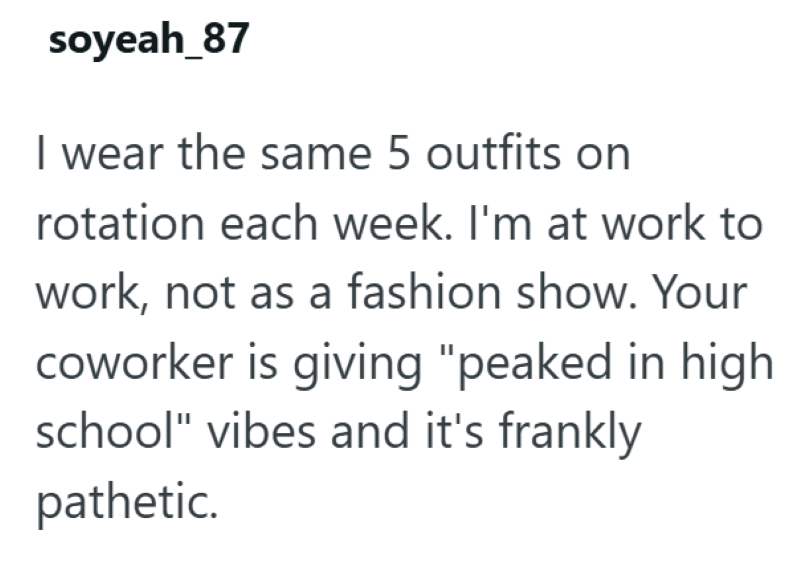 soyeah_87 I wear the same 5 outfits on rotation each week. I'm at work to work, not as a fashion show. Your coworker is giving "peaked in high school" vibes and it's frankly pathetic.