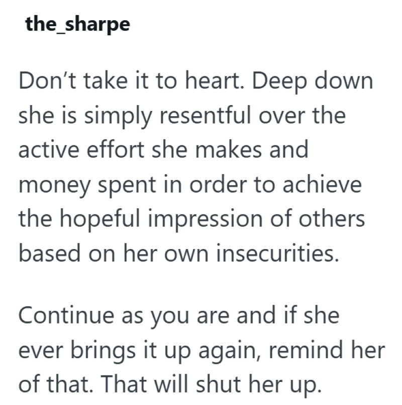 the_sharpe Don't take it to heart. Deep down she is simply resentful over the active effort she makes and money spent in order to achieve the hopeful impression of others based on her own insecurities. Continue as you are and if she ever brings it up again, remind her of that. That will shut her up.