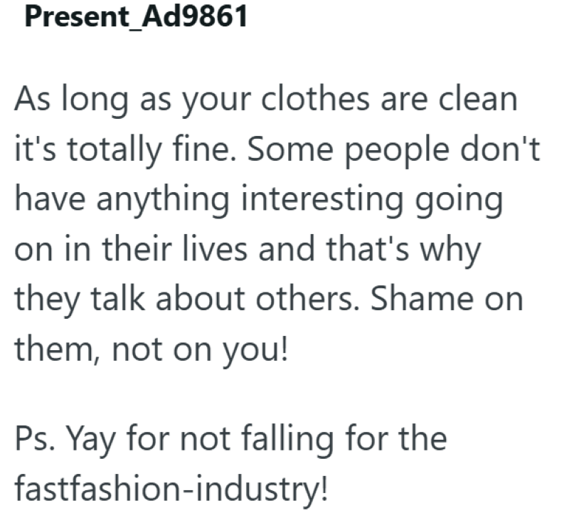 Present Ad9861 As long as your clothes are clean it's totally fine. Some people don't have anything interesting going on in their lives and that's why they talk about others. Shame on them, not on you! Ps. Yay for not falling for the fastfashion-industry!