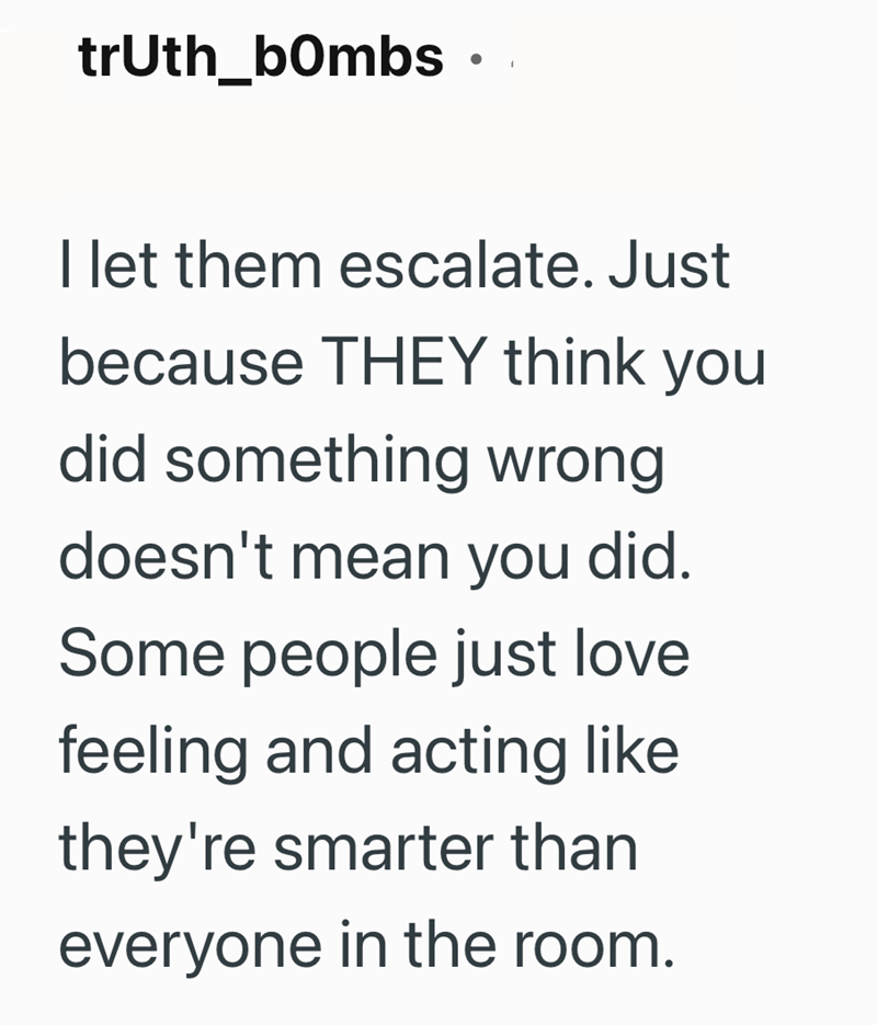 truth_bombs ⚫ . I let them escalate. Just because THEY think you did something wrong doesn't mean you did. Some people just love feeling and acting like they're smarter than everyone in the room.