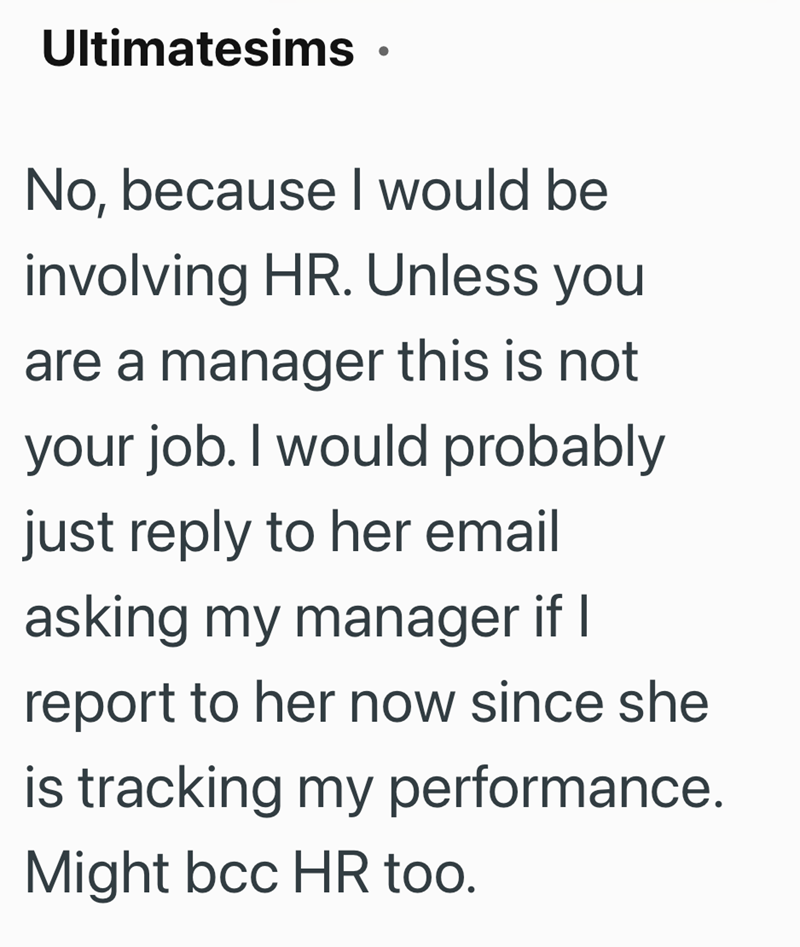 Ultimatesims. No, because I would be involving HR. Unless you are a manager this is not your job. I would probably just reply to her email asking my manager if I report to her now since she is tracking my performance. Might bcc HR too.