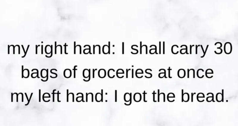 my right hand: I shall carry 30 bags of groceries at once my left hand: I got the bread.