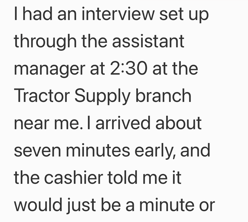 I had an interview set up through the assistant manager at 2:30 at the Tractor Supply branch near me. I arrived about seven minutes early, and the cashier told me it would just be a minute or