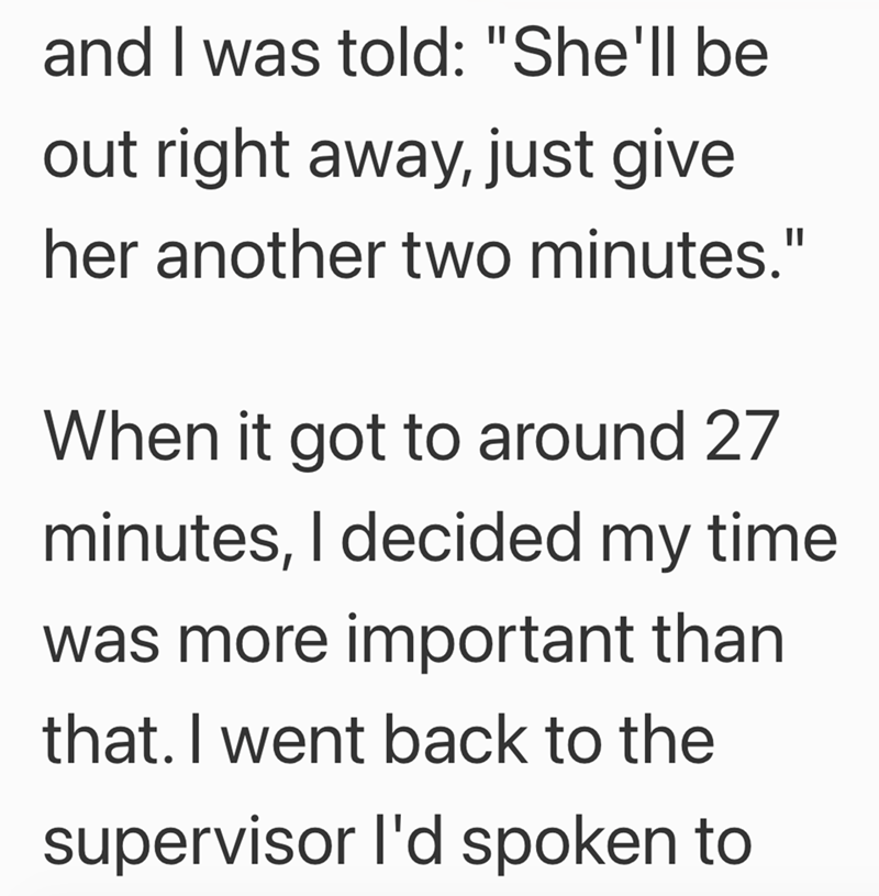 and I was told: "She'll be out right away, just give her another two minutes." When it got to around 27 minutes, I decided my time was more important than that. I went back to the supervisor I'd spoken to