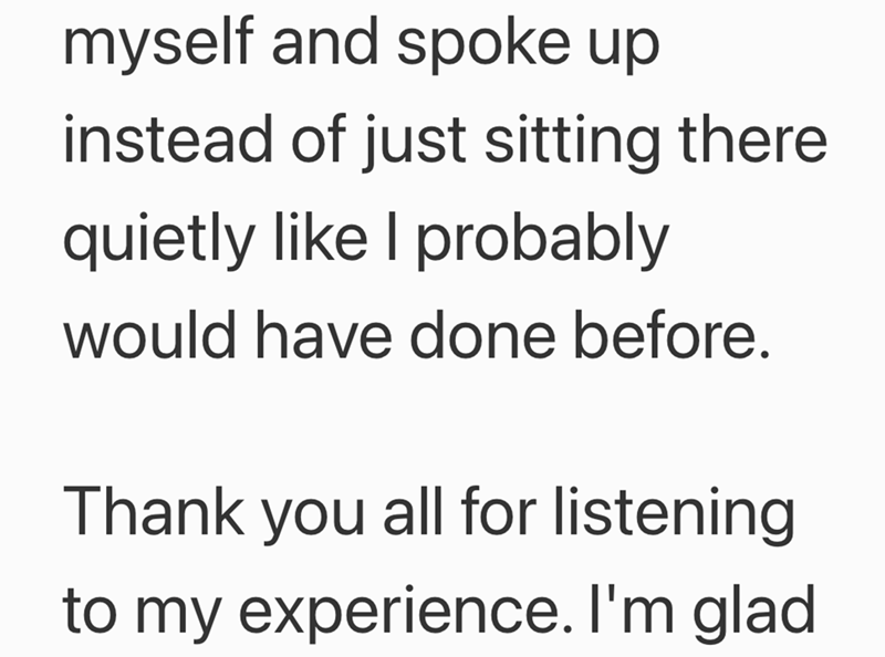 myself and spoke up instead of just sitting there quietly like I probably would have done before. Thank you all for listening to my experience. I'm glad
