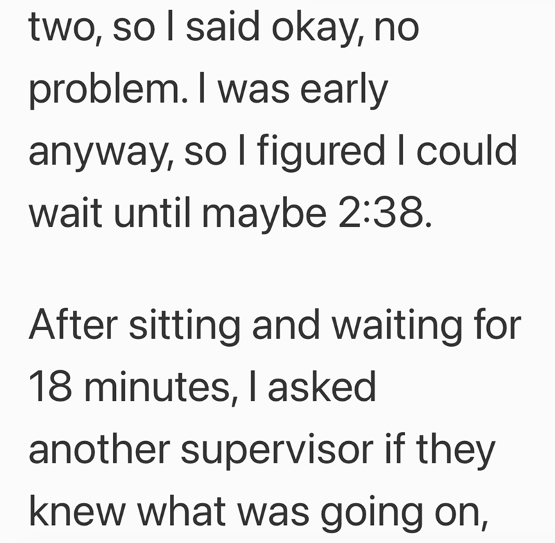 two, so I said okay, no problem. I was early anyway, so I figured I could wait until maybe 2:38. After sitting and waiting for 18 minutes, I asked another supervisor if they knew what was going on,