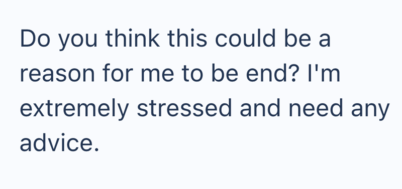 Do you think this could be a reason for me to be end? I'm extremely stressed and need any advice.