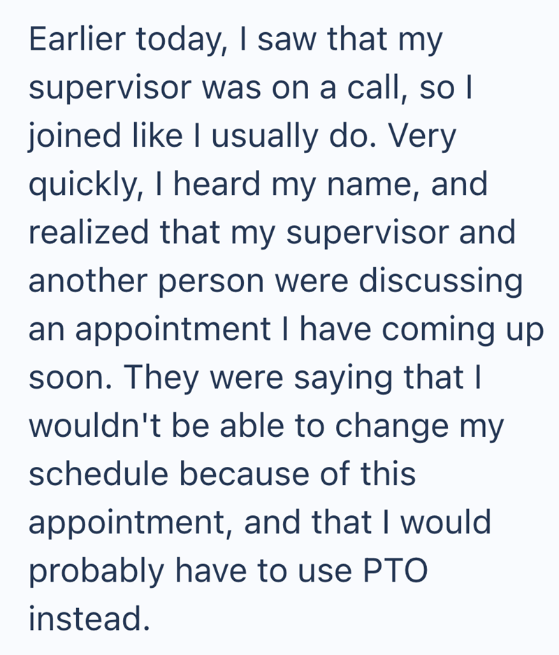 Earlier today, I saw that my supervisor was on a call, so I joined like I usually do. Very quickly, I heard my name, and realized that my supervisor and another person were discussing an appointment I have coming up soon. They were saying that I wouldn't be able to change my schedule because of this appointment, and that I would probably have to use PTO instead.