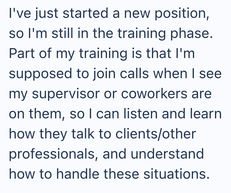 I've just started a new position, so I'm still in the training phase. Part of my training is that I'm supposed to join calls when I see my supervisor or coworkers are on them, so I can listen and learn how they talk to clients/other professionals, and understand how to handle these situations.