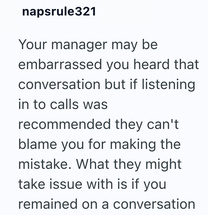 napsrule321 Your manager may be embarrassed you heard that conversation but if listening in to calls was recommended they can't blame you for making the mistake. What they might take issue with is if you remained on a conversation