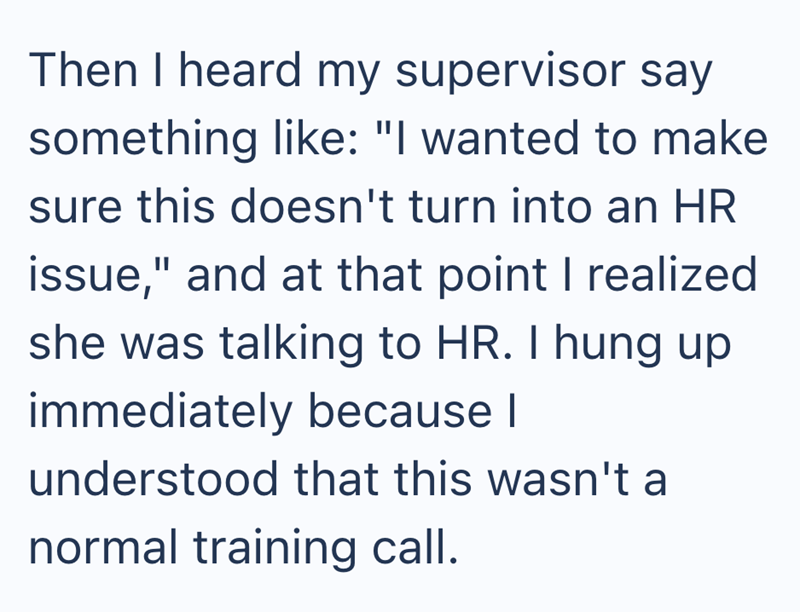 Then I heard my supervisor say something like: "I wanted to make sure this doesn't turn into an HR issue," and at that point I realized she was talking to HR. I hung up immediately because I understood that this wasn't a normal training call.