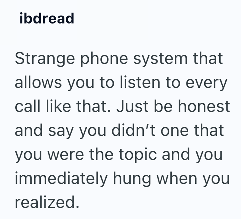 ibdread Strange phone system that allows you to listen to every call like that. Just be honest and say you didn't one that you were the topic and you immediately hung when you realized.