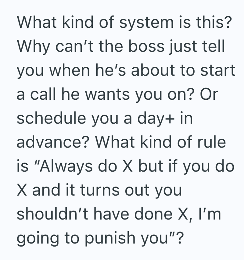 What kind of system is this? Why can't the boss just tell you when he's about to start a call he wants you on? Or schedule you a day+ in advance? What kind of rule is "Always do X but if you do X and it turns out you shouldn't have done X, I'm going to punish you"?