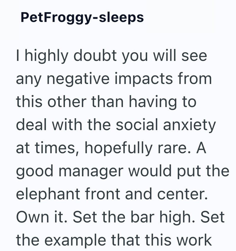 PetFroggy-sleeps I highly doubt you will see any negative impacts from this other than having to deal with the social anxiety at times, hopefully rare. A good manager would put the elephant front and center. Own it. Set the bar high. Set the example that this work