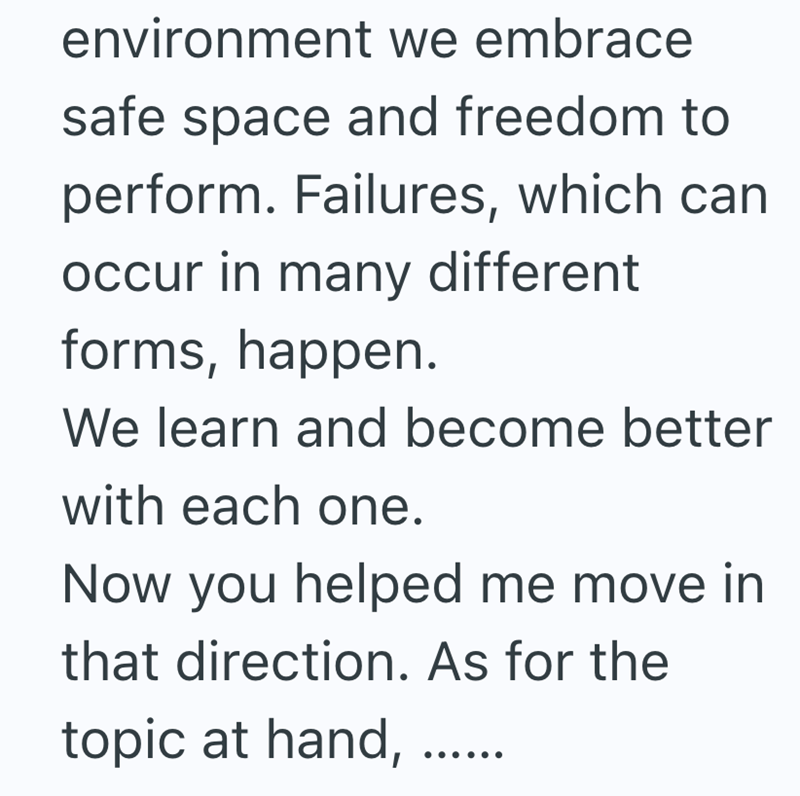 environment we embrace safe space and freedom to perform. Failures, which can occur in many different forms, happen. We learn and become better with each one. Now you helped me move in that direction. As for the topic at hand,