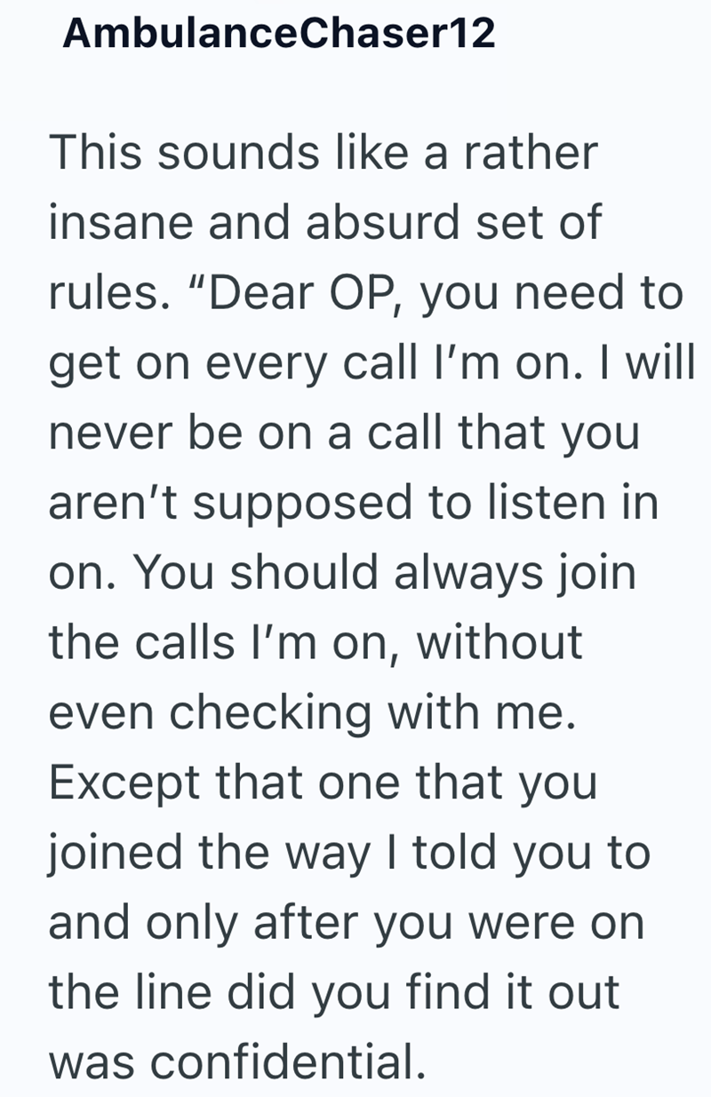 AmbulanceChaser12 This sounds like a rather insane and absurd set of rules. "Dear OP, you need to get on every call I'm on. I will never be on a call that you aren't supposed to listen in on. You should always join the calls I'm on, without even checking with me. Except that one that you joined the way I told you to and only after you were on the line did you find it out was confidential.