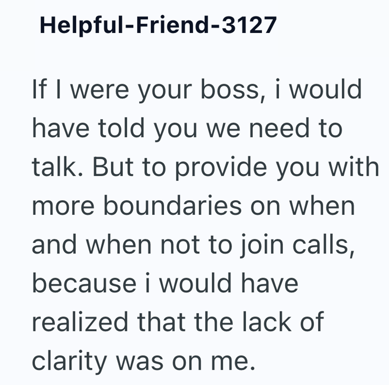 Helpful-Friend-3127 If I were your boss, i would have told you we need to talk. But to provide you with more boundaries on when and when not to join calls, because i would have realized that the lack of clarity was on me.