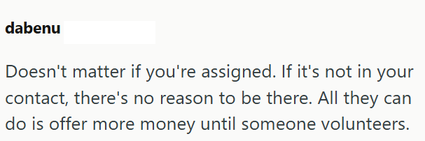 dabenu Doesn't matter if you're assigned. If it's not in your contact, there's no reason to be there. All they can do is offer more money until someone volunteers.