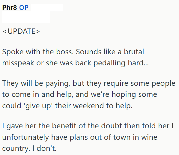 Phr8 OP <UPDATE> Spoke with the boss. Sounds like a brutal misspeak or she was back pedalling hard... They will be paying, but they require some people to come in and help, and we're hoping some could 'give up' their weekend to help. I gave her the benefit of the doubt then told her I unfortunately have plans out of town in wine country. I don't.
