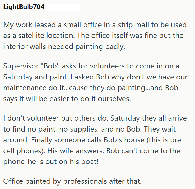 LightBulb704 My work leased a small office in a strip mall to be used as a satellite location. The office itself was fine but the interior walls needed painting badly. Supervisor "Bob" asks for volunteers to come in on a Saturday and paint. I asked Bob why don't we have our maintenance do it...cause they do painting...and Bob says it will be easier to do it ourselves. I don't volunteer but others do. Saturday they all arrive to find no paint, no supplies, and no Bob. They wait around. Finally so