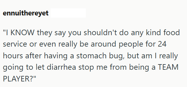 ennuithereyet "I KNOW they say you shouldn't do any kind food service or even really be around people for 24 hours after having a stomach bug, but am I really going to let diarrhea stop me from being a TEAM PLAYER?"