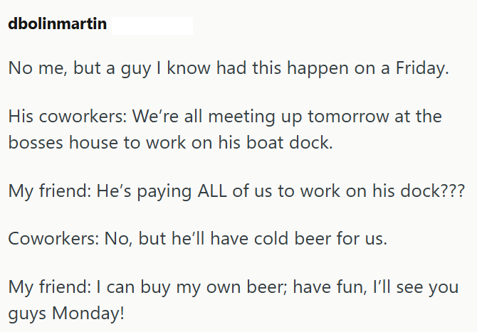 dbolinmartin No me, but a guy I know had this happen on a Friday. His coworkers: We're all meeting up tomorrow at the bosses house to work on his boat dock. My friend: He's paying ALL of us to work on his dock??? Coworkers: No, but he'll have cold beer for us. My friend: I can buy my own beer; have fun, I'll see you guys Monday!