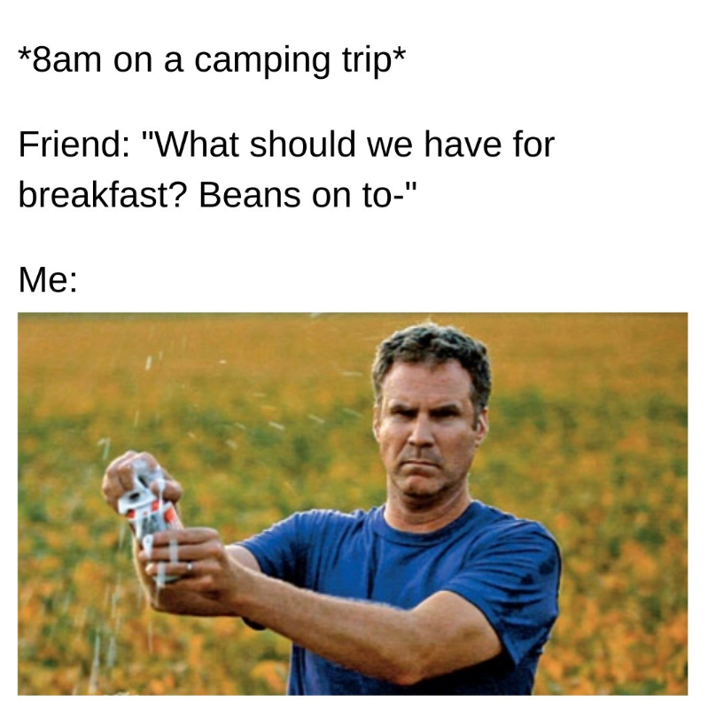 *8am on a camping trip* Friend: "What should we have for breakfast? Beans on to-" Me: