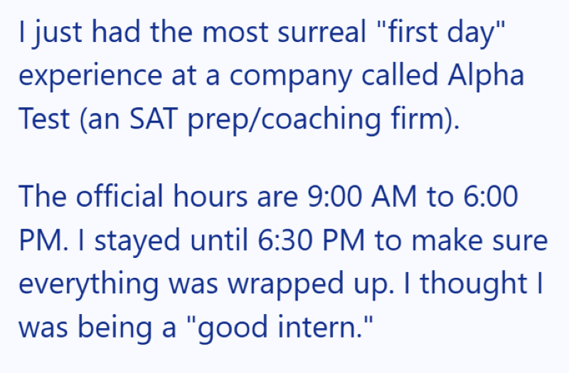 I just had the most surreal "first day" experience at a company called Alpha Test (an SAT prep/coaching firm). The official hours are 9:00 AM to 6:00 PM. I stayed until 6:30 PM to make sure everything was wrapped up. I thought I was being a "good intern."