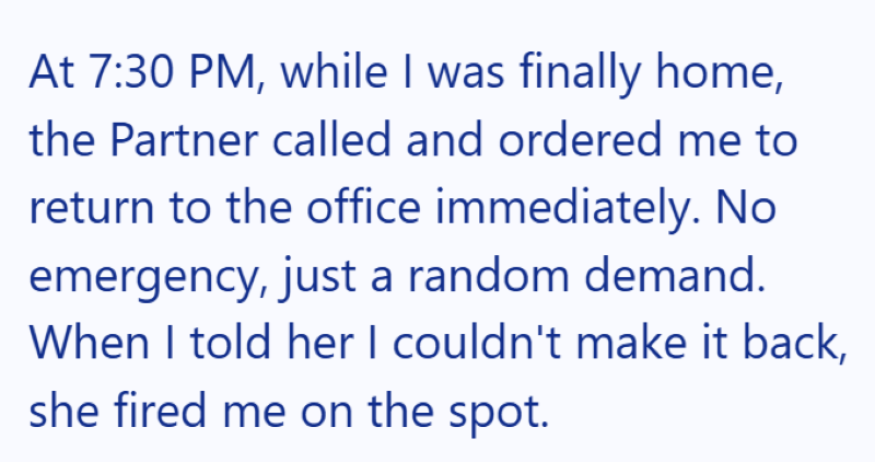 At 7:30 PM, while I was finally home, the Partner called and ordered me to return to the office immediately. No emergency, just a random demand. When I told her I couldn't make it back, she fired me on the spot.