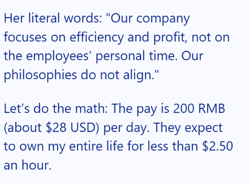 Her literal words: "Our company focuses on efficiency and profit, not on the employees' personal time. Our philosophies do not align." Let's do the math: The pay is 200 RMB (about $28 USD) per day. They expect to own my entire life for less than $2.50 an hour.