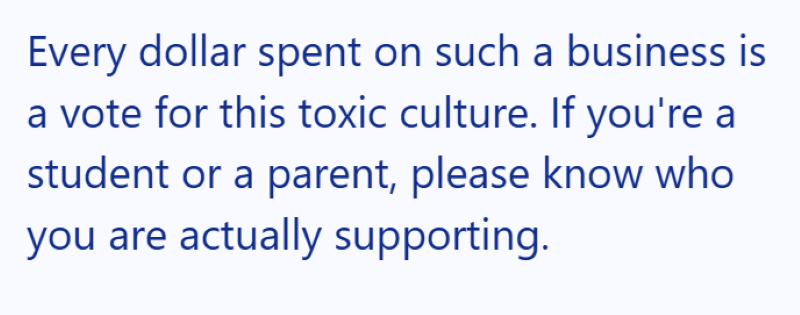 Every dollar spent on such a business is a vote for this toxic culture. If you're a student or a parent, please know who you are actually supporting.