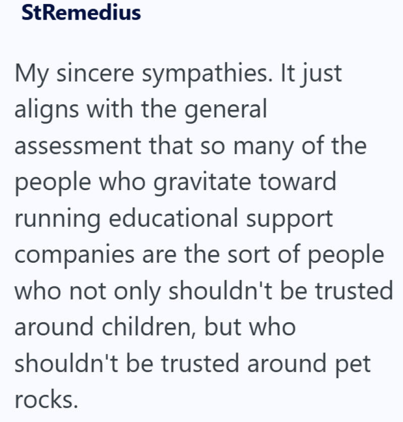StRemedius My sincere sympathies. It just aligns with the general assessment that so many of the people who gravitate toward running educational support companies are the sort of people who not only shouldn't be trusted around children, but who shouldn't be trusted around pet rocks.