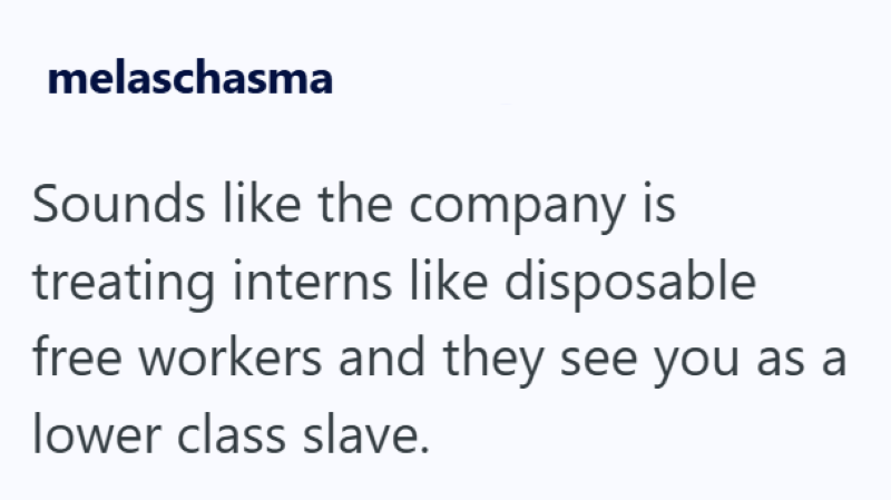 melaschasma Sounds like the company is treating interns like disposable free workers and they see you as a lower class slave.