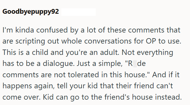Goodbyepuppy92 I'm kinda confused by a lot of these comments that are scripting out whole conversations for OP to use. This is a child and you're an adult. Not everything has to be a dialogue. Just a simple, "R_de comments are not tolerated in this house." And if it happens again, tell your kid that their friend can't come over. Kid can go to the friend's house instead.