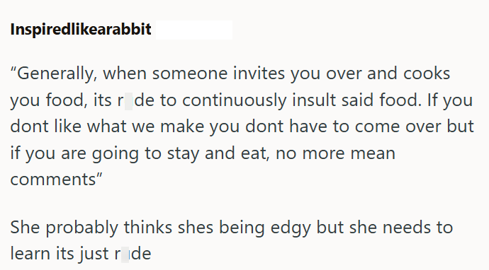 Inspiredlikearabbit "Generally, when someone invites you over and cooks you food, its r de to continuously insult said food. If you dont like what we make you dont have to come over but if you are going to stay and eat, no more mean comments" She probably thinks shes being edgy but she needs to learn its just ride