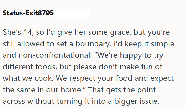 Status-Exit8795 She's 14, so I'd give her some grace, but you're still allowed to set a boundary. I'd keep it simple and non-confrontational: "We're happy to try different foods, but please don't make fun of what we cook. We respect your food and expect the same in our home." That gets the point across without turning it into a bigger issue.