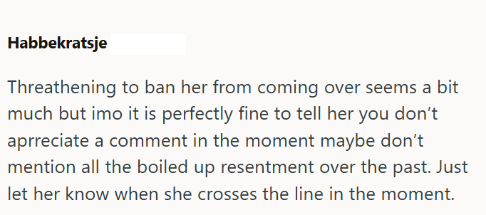 Habbekratsje Threathening to ban her from coming over seems a bit much but imo it is perfectly fine to tell her you don't aprreciate a comment in the moment maybe don't mention all the boiled up resentment over the past. Just let her know when she crosses the line in the moment.