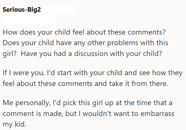 Serious-Big2 How does your child feel about these comments? Does your child have any other problems with this girl? Have you had a discussion with your child? If I were you, I'd start with your child and see how they feel about these comments and take it from there. Me personally, I'd pick this girl up at the time that a comment is made, but I wouldn't want to embarrass my kid.