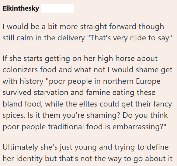 Elkinthesky I would be a bit more straight forward though still calm in the delivery "That's very r de to say" If she starts getting on her high horse about colonizers food and what not I would shame get with history "poor people in northern Europe survived starvation and famine eating these bland food, while the elites could get their fancy spices. Is it them you're shaming? Do you think poor people traditional food is embarrassing?" Ultimately she's just young and trying to define her identity
