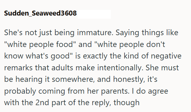 Sudden Seaweed3608 She's not just being immature. Saying things like "white people food" and "white people don't know what's good" is exactly the kind of negative remarks that adults make intentionally. She must be hearing it somewhere, and honestly, it's probably coming from her parents. I do agree with the 2nd part of the reply, though