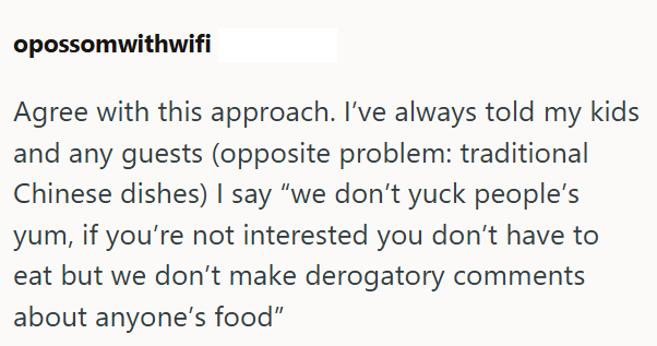 opossomwithwifi Agree with this approach. I've always told my kids and any guests (opposite problem: traditional Chinese dishes) I say "we don't yuck people's yum, if you're not interested you don't have to eat but we don't make derogatory comments about anyone's food"