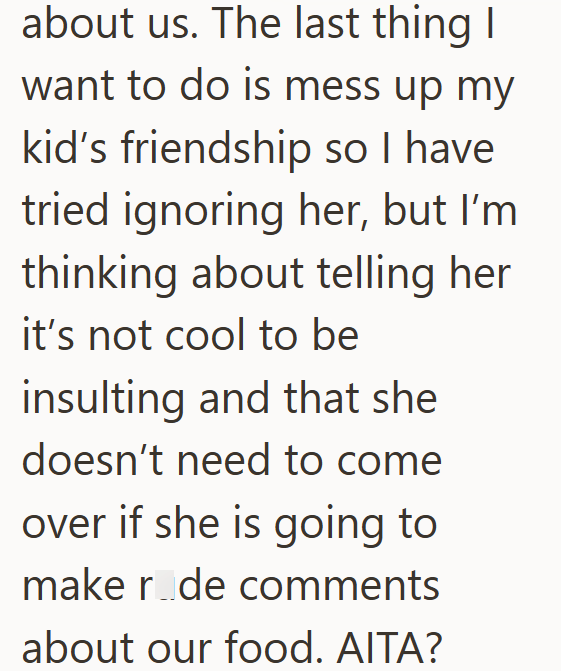 about us. The last thing I want to do is mess up my kid's friendship so I have tried ignoring her, but I'm thinking about telling her it's not cool to be insulting and that she doesn't need to come over if she is going to make r de comments about our food. AITA?